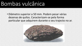 Bombas vulcânica
• Diâmetro superior a 50 mm. Podem pesar várias
dezenas de quilos. Caracterizam-se pela forma
particular que adquirem durante o seu trajecto no ar.
 