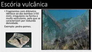 Escória vulcânica
• Fragmentos com diâmetro
idêntico ao das bombas (<50
mm), irregulares na forma e
muito vesiculares, pelo que se
caracterizam por reduzida
densidade.
Exemplo: pedra-pomes.
 