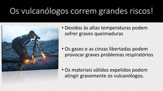 Os vulcanólogos correm grandes riscos!
• Devidos às altas temperaturas podem
sofrer graves queimaduras
• Os gases e as cinzas libertadas podem
provocar graves problemas respiratórios
• Os materiais sólidos expelidos podem
atingir gravemente os vulcanólogos.
 