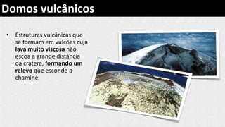 • Estruturas vulcânicas que
se formam em vulcões cuja
lava muito viscosa não
escoa a grande distância
da cratera, formando um
relevo que esconde a
chaminé.
Domos vulcânicos
 