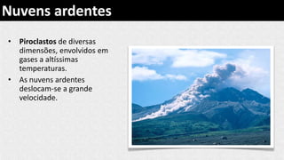 • Piroclastos de diversas
dimensões, envolvidos em
gases a altíssimas
temperaturas.
• As nuvens ardentes
deslocam-se a grande
velocidade.
Nuvens ardentes
 