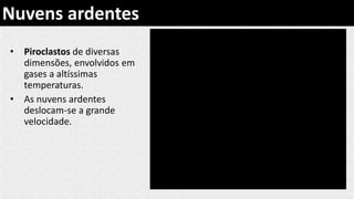 • Piroclastos de diversas
dimensões, envolvidos em
gases a altíssimas
temperaturas.
• As nuvens ardentes
deslocam-se a grande
velocidade.
Nuvens ardentes
 