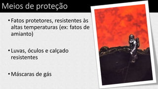 Meios de proteção
•Fatos protetores, resistentes às
altas temperaturas (ex: fatos de
amianto)
•Luvas, óculos e calçado
resistentes
•Máscaras de gás
 
