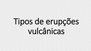 Tipos de erupções
vulcânicas
 