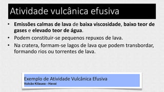 Atividade vulcânica efusiva
• Emissões calmas de lava de baixa viscosidade, baixo teor de
gases e elevado teor de água.
• Podem constituir-se pequenos repuxos de lava.
• Na cratera, formam-se lagos de lava que podem transbordar,
formando rios ou torrentes de lava.
Exemplo de Atividade Vulcânica Efusiva
Vulcão Kilauea - Havai
 