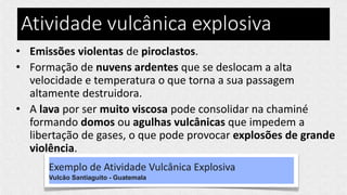 Atividade vulcânica explosiva
• Emissões violentas de piroclastos.
• Formação de nuvens ardentes que se deslocam a alta
velocidade e temperatura o que torna a sua passagem
altamente destruidora.
• A lava por ser muito viscosa pode consolidar na chaminé
formando domos ou agulhas vulcânicas que impedem a
libertação de gases, o que pode provocar explosões de grande
violência.
Exemplo de Atividade Vulcânica Explosiva
Vulcão Santiaguito - Guatemala
 