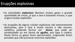 Erupções explosivas
• As actividades explosivas libertam muitos gases e grande
quantidade de cinzas, já que a lava é bastante viscosa, o que
origina muitas explosões.
• As erupções de alguns vulcões explosivos são extremamente
destrutivas, pois a lava é muito viscosa e não escorre,
solidifica, podendo formar um doma, que pode ser
arredondado ou em forma de agulha, que tapa a cratera.
Desta forma os gases ficam aprisionados, originando fortes
pressões que irão provocar enormes explosões.
 