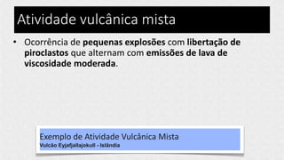 Atividade vulcânica mista
• Ocorrência de pequenas explosões com libertação de
piroclastos que alternam com emissões de lava de
viscosidade moderada.
Exemplo de Atividade Vulcânica Mista
Vulcão Eyjafjallajokull - Islândia
 
