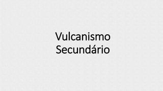 Vulcanismo
Secundário
 