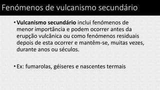 Fenómenos de vulcanismo secundário
•Vulcanismo secundário inclui fenómenos de
menor importância e podem ocorrer antes da
erupção vulcânica ou como fenómenos residuais
depois de esta ocorrer e mantêm-se, muitas vezes,
durante anos ou séculos.
•Ex: fumarolas, géiseres e nascentes termais
 