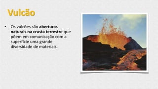 • Os vulcões são aberturas
naturais na crusta terrestre que
põem em comunicação com a
superfície uma grande
diversidade de materiais.
Vulcão
 