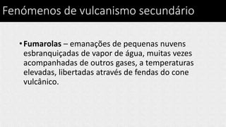 Fenómenos de vulcanismo secundário
•Fumarolas – emanações de pequenas nuvens
esbranquiçadas de vapor de água, muitas vezes
acompanhadas de outros gases, a temperaturas
elevadas, libertadas através de fendas do cone
vulcânico.
 
