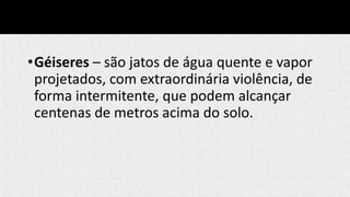 •Géiseres – são jatos de água quente e vapor
projetados, com extraordinária violência, de
forma intermitente, que podem alcançar
centenas de metros acima do solo.
 