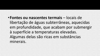 •Fontes ou nascentes termais – locais de
libertação de águas subterrâneas, aquecidas
em profundidade, que acabam por submergir
à superfície a temperaturas elevadas.
Algumas delas são ricas em substâncias
minerais.
 