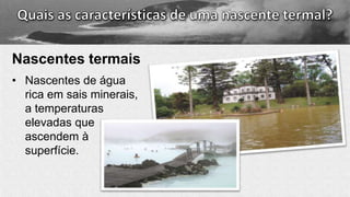 Nascentes termais
• Nascentes de água
rica em sais minerais,
a temperaturas
elevadas que
ascendem à
superfície.
 