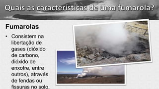Fumarolas
• Consistem na
libertação de
gases (dióxido
de carbono,
dióxido de
enxofre, entre
outros), através
de fendas ou
fissuras no solo.
 