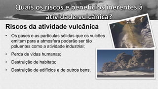 Riscos da atividade vulcânica
• Os gases e as partículas sólidas que os vulcões
emitem para a atmosfera poderão ser tão
poluentes como a atividade industrial;
• Perda de vidas humanas;
• Destruição de habitats;
• Destruição de edifícios e de outros bens.
 