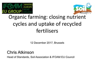 Organic farming: closing nutrient
cycles and uptake of recycled
fertilisers
12 December 2017, Brussels
Chris Atkinson
Head of Standards, Soil Association & IFOAM EU Council
 