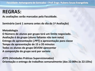 REGRAS:
As avaliações serão marcadas pela Faculdade.
Seminário (será 1 semana antes do dia da 1ª Avaliação)
Metodologia
O Número de alunos por grupo terá um limite negociado.
Avaliação é do grupo (aluno faltante não tem nota)
Entrega de apresentação (.PPT) e apresentação para classe
Tempo da apresentação de 15 a 20 minutos
Todos os alunos do grupo DEVEM apresentar
A composição do grupo será por sorteio
ATPS (Atividades Práticas Supervisionadas)
Orientação e entrega de trabalhos semanalmente (das 22:00hs às 22:15hs)
 