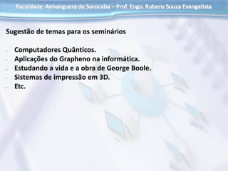 Sugestão de temas para os seminários
- Computadores Quânticos.
- Aplicações do Grapheno na informática.
- Estudando a vida e a obra de George Boole.
- Sistemas de impressão em 3D.
- Etc.
 