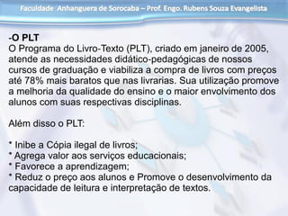 ‐O PLT
O Programa do Livro‐Texto (PLT), criado em janeiro de 2005,
atende as necessidades didático‐pedagógicas de nossos
cursos de graduação e viabiliza a compra de livros com preços
até 78% mais baratos que nas livrarias. Sua utilização promove
a melhoria da qualidade do ensino e o maior envolvimento dos
alunos com suas respectivas disciplinas.
Além disso o PLT:
* Inibe a Cópia ilegal de livros;
* Agrega valor aos serviços educacionais;
* Favorece a aprendizagem;
* Reduz o preço aos alunos e Promove o desenvolvimento da
capacidade de leitura e interpretação de textos.
 
