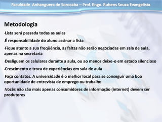 Metodologia
•Lista será passada todas as aulas
•É responsabilidade do aluno assinar a lista
•Fique atento a sua freqüência, as faltas não serão negociadas em sala de aula,
apenas na secretaria
•Desliguem os celulares durante a aula, ou ao menos deixe-o em estado silencioso
•Crescimento e troca de experiências em sala de aula
•Faça contatos. A universidade é o melhor local para se conseguir uma boa
oportunidade de entrevista de emprego ou trabalho
•Vocês não são mais apenas consumidores de informação (internet) devem ser
produtores
 