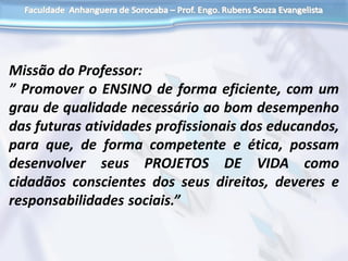 Missão do Professor:
” Promover o ENSINO de forma eficiente, com um
grau de qualidade necessário ao bom desempenho
das futuras atividades profissionais dos educandos,
para que, de forma competente e ética, possam
desenvolver seus PROJETOS DE VIDA como
cidadãos conscientes dos seus direitos, deveres e
responsabilidades sociais.”
 