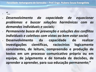 • “...
• Desenvolvimento da capacidade de equacionar
problemas e buscar soluções harmônicas com as
demandas individuais e sociais;
• Permanente busca de prevenção e soluções dos conflitos
individuais e coletivos com vistas ao bem estar social;
• Desenvolvimento da capacidade de realizar
investigações científicas, raciocínios logicamente
consistentes, de leitura, compreensão e produção de
textos em um processo comunicativo próprio ou em
equipe, de julgamento e de tomada de decisões, de
aprender a aprender, para sua educação permanente;”
 