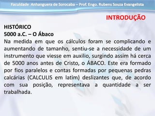 HISTÓRICO
5000 a.C. – O Ábaco
Na medida em que os cálculos foram se complicando e
aumentando de tamanho, sentiu-se a necessidade de um
instrumento que viesse em auxilio, surgindo assim há cerca
de 5000 anos antes de Cristo, o ÁBACO. Este era formado
por fios paralelos e contas formadas por pequenas pedras
calcárias (CALCULIS em latim) deslizantes que, de acordo
com sua posição, representava a quantidade a ser
trabalhada.
INTRODUÇÃO
 