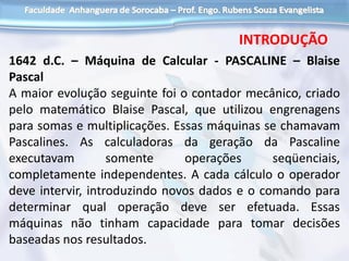 1642 d.C. – Máquina de Calcular - PASCALINE – Blaise
Pascal
A maior evolução seguinte foi o contador mecânico, criado
pelo matemático Blaise Pascal, que utilizou engrenagens
para somas e multiplicações. Essas máquinas se chamavam
Pascalines. As calculadoras da geração da Pascaline
executavam somente operações seqüenciais,
completamente independentes. A cada cálculo o operador
deve intervir, introduzindo novos dados e o comando para
determinar qual operação deve ser efetuada. Essas
máquinas não tinham capacidade para tomar decisões
baseadas nos resultados.
INTRODUÇÃO
 