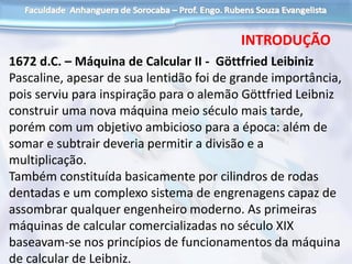 1672 d.C. – Máquina de Calcular II - Göttfried Leibiniz
Pascaline, apesar de sua lentidão foi de grande importância,
pois serviu para inspiração para o alemão Göttfried Leibniz
construir uma nova máquina meio século mais tarde,
porém com um objetivo ambicioso para a época: além de
somar e subtrair deveria permitir a divisão e a
multiplicação.
Também constituída basicamente por cilindros de rodas
dentadas e um complexo sistema de engrenagens capaz de
assombrar qualquer engenheiro moderno. As primeiras
máquinas de calcular comercializadas no século XIX
baseavam-se nos princípios de funcionamentos da máquina
de calcular de Leibniz.
INTRODUÇÃO
 