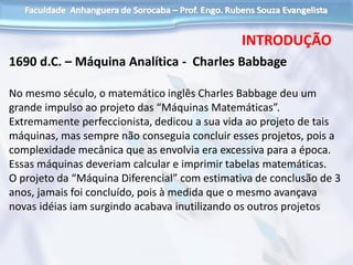 1690 d.C. – Máquina Analítica - Charles Babbage
No mesmo século, o matemático inglês Charles Babbage deu um
grande impulso ao projeto das “Máquinas Matemáticas”.
Extremamente perfeccionista, dedicou a sua vida ao projeto de tais
máquinas, mas sempre não conseguia concluir esses projetos, pois a
complexidade mecânica que as envolvia era excessiva para a época.
Essas máquinas deveriam calcular e imprimir tabelas matemáticas.
O projeto da “Máquina Diferencial” com estimativa de conclusão de 3
anos, jamais foi concluído, pois à medida que o mesmo avançava
novas idéias iam surgindo acabava inutilizando os outros projetos
INTRODUÇÃO
 