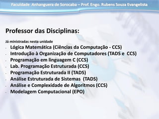 Professor das Disciplinas:
Já ministradas nesta unidade
- Lógica Matemática (Ciências da Computação - CCS)
- Introdução à Organização de Computadores (TADS e CCS)
- Programação em linguagem C (CCS)
- Lab. Programação Estruturada (CCS)
- Programação Estruturada II (TADS)
- Análise Estruturada de Sistemas (TADS)
- Análise e Complexidade de Algoritmos (CCS)
- Modelagem Computacional (EPO)
 