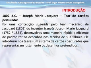 1802 d.C. – Joseph Marie Jacquard – Tear de cartões
perfurados
Foi uma concepção sugerida pelo tear mecânico de
Jacquard (1802) do inventor francês Joseph Marie Jacquard
(1752 / 1834). desenvolveu uma maneira rápida e eficiente
de padronizar os desenhos nos tecidos de sua fábrica. Ele
introduziu nos teares um sistema de cartões perfurados que
representavam justamente os desenhos pretendidos.
INTRODUÇÃO
 