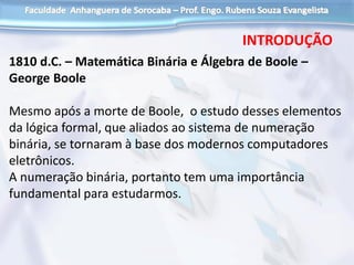 1810 d.C. – Matemática Binária e Álgebra de Boole –
George Boole
Mesmo após a morte de Boole, o estudo desses elementos
da lógica formal, que aliados ao sistema de numeração
binária, se tornaram à base dos modernos computadores
eletrônicos.
A numeração binária, portanto tem uma importância
fundamental para estudarmos.
INTRODUÇÃO
 