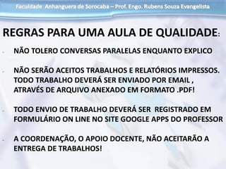 REGRAS PARA UMA AULA DE QUALIDADE:
- NÃO TOLERO CONVERSAS PARALELAS ENQUANTO EXPLICO
- NÃO SERÃO ACEITOS TRABALHOS E RELATÓRIOS IMPRESSOS.
TODO TRABALHO DEVERÁ SER ENVIADO POR EMAIL ,
ATRAVÉS DE ARQUIVO ANEXADO EM FORMATO .PDF!
- TODO ENVIO DE TRABALHO DEVERÁ SER REGISTRADO EM
FORMULÁRIO ON LINE NO SITE GOOGLE APPS DO PROFESSOR
- A COORDENAÇÃO, O APOIO DOCENTE, NÃO ACEITARÃO A
ENTREGA DE TRABALHOS!
 