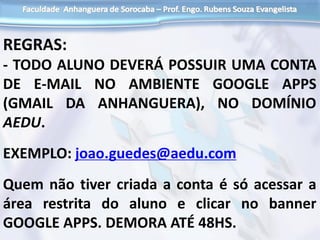REGRAS:
- TODO ALUNO DEVERÁ POSSUIR UMA CONTA
DE E-MAIL NO AMBIENTE GOOGLE APPS
(GMAIL DA ANHANGUERA), NO DOMÍNIO
AEDU.
EXEMPLO: joao.guedes@aedu.com
Quem não tiver criada a conta é só acessar a
área restrita do aluno e clicar no banner
GOOGLE APPS. DEMORA ATÉ 48HS.
 