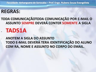 REGRAS:
TODA COMUNICAÇÃOTODA COMUNICAÇÃO POR E-MAIL O
ASSUNTO SEMPRE DEVERÁ CONTER SOMENTE A SIGLA
- TADS1A
- ANOTEM A SIGLA DO ASSUNTO
- TODO E-MAIL DEVERÁ TERA IDENTIFICAÇÃO DO ALUNO
COM RA, NOME E ASSUNTO NO CORPO DO EMAIL.
 
