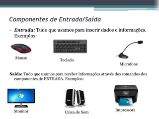 Componentes de Entrada/Saída
- Entrada: Tudo que usamos para inserir dados e informações.
Exemplos:
Saída: Tudo que usamos para receber informações através dos comandos dos
componentes de ENTRADA. Exemplos:
Mouse
Teclado
Microfone
Monitor Caixa de Som
Impressora
 