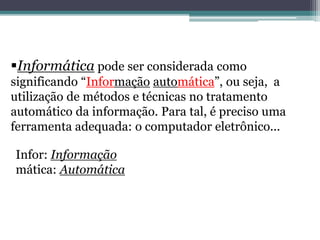 Informática pode ser considerada como
significando “Informação automática”, ou seja, a
utilização de métodos e técnicas no tratamento
automático da informação. Para tal, é preciso uma
ferramenta adequada: o computador eletrônico...
Infor: Informação
mática: Automática
 