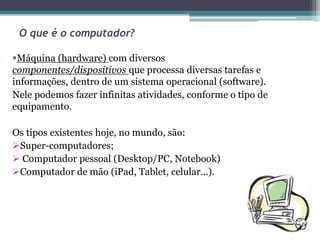 O que é o computador?
Máquina (hardware) com diversos
componentes/dispositivos que processa diversas tarefas e
informações, dentro de um sistema operacional (software).
Nele podemos fazer infinitas atividades, conforme o tipo de
equipamento.
Os tipos existentes hoje, no mundo, são:
Super-computadores;
 Computador pessoal (Desktop/PC, Notebook)
Computador de mão (iPad, Tablet, celular...).
 