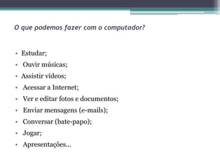 O que podemos fazer com o computador?
• Estudar;
• Ouvir músicas;
• Assistir vídeos;
• Acessar a Internet;
• Ver e editar fotos e documentos;
• Enviar mensagens (e-mails);
• Conversar (bate-papo);
• Jogar;
• Apresentações…
 