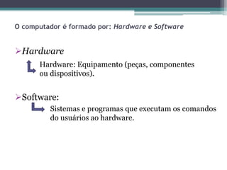 O computador é formado por: Hardware e Software
Hardware
Software:
Hardware: Equipamento (peças, componentes
ou dispositivos).
Sistemas e programas que executam os comandos
do usuários ao hardware.
 