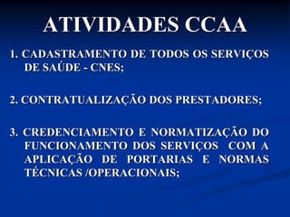 ATIVIDADES CCAA
1. CADASTRAMENTO DE TODOS OS SERVIÇOS
   DE SAÚDE - CNES;

2. CONTRATUALIZAÇÃO DOS PRESTADORES;

3. CREDENCIAMENTO E NORMATIZAÇÃO DO
   FUNCIONAMENTO DOS SERVIÇOS COM A
   APLICAÇÃO DE PORTARIAS E NORMAS
   TÉCNICAS /OPERACIONAIS;
 