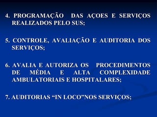4. PROGRAMAÇÃO DAS AÇOES E SERVIÇOS
   REALIZADOS PELO SUS;

5. CONTROLE, AVALIAÇÃO E AUDITORIA DOS
   SERVIÇOS;

6. AVALIA E AUTORIZA OS PROCEDIMENTOS
   DE  MÉDIA   E   ALTA   COMPLEXIDADE
   AMBULATORIAIS E HOSPITALARES;

7. AUDITORIAS “IN LOCO”NOS SERVIÇOS;
 