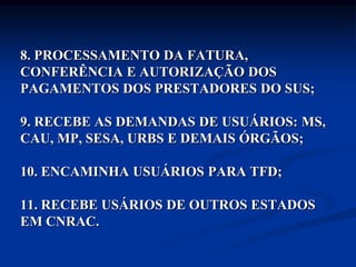 8. PROCESSAMENTO DA FATURA,
CONFERÊNCIA E AUTORIZAÇÃO DOS
PAGAMENTOS DOS PRESTADORES DO SUS;

9. RECEBE AS DEMANDAS DE USUÁRIOS: MS,
CAU, MP, SESA, URBS E DEMAIS ÓRGÃOS;

10. ENCAMINHA USUÁRIOS PARA TFD;

11. RECEBE USÁRIOS DE OUTROS ESTADOS
EM CNRAC.
 