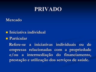 PRIVADO
Mercado

 Iniciativa individual
 Particular

  Refere-se a iniciativas individuais ou de
  empresas relacionadas com a propriedade
  e/ou a intermediação do financiamento,
  prestação e utilização dos serviços de saúde.
 