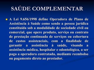 SAÚDE COMPLEMENTAR
   A Lei 9.656/1998 define Operadora de Plano de
    Assistência à Saúde como sendo a pessoa jurídica
    constituída sob a modalidade de sociedade civil ou
    comercial, que opere produto, serviço ou contrato
    de prestação continuada de serviços ou cobertura
    de custos assistenciais, com a finalidade de
    garantir a assistência à saúde, visando a
    assistência médica, hospitalar e odontológica, a ser
    paga a operadora contratada, mediante reembolso
    ou pagamento direto ao prestador.
 
