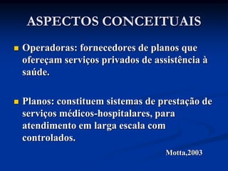 ASPECTOS CONCEITUAIS
   Operadoras: fornecedores de planos que
    ofereçam serviços privados de assistência à
    saúde.

   Planos: constituem sistemas de prestação de
    serviços médicos-hospitalares, para
    atendimento em larga escala com
    controlados.
                                     Motta,2003
 