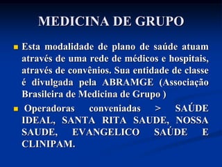 MEDICINA DE GRUPO
   Esta modalidade de plano de saúde atuam
    através de uma rede de médicos e hospitais,
    através de convênios. Sua entidade de classe
    é divulgada pela ABRAMGE (Associação
    Brasileira de Medicina de Grupo )
    Operadoras conveniadas > SAÚDE
    IDEAL, SANTA RITA SAUDE, NOSSA
    SAUDE, EVANGELICO SAÚDE E
    CLINIPAM.
 